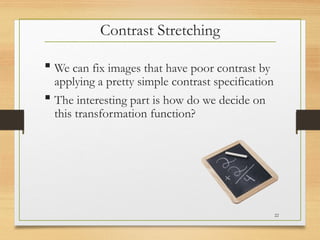 Contrast Stretching
 We can fix images that have poor contrast by
applying a pretty simple contrast specification
 The interesting part is how do we decide on
this transformation function?
22
 