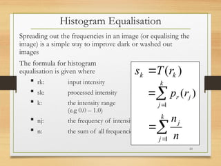 Histogram Equalisation
Spreading out the frequencies in an image (or equalising the
image) is a simple way to improve dark or washed out
images
The formula for histogram
equalisation is given where
 rk: input intensity
 sk: processed intensity
 k: the intensity range
(e.g 0.0 – 1.0)
 nj: the frequency of intensity j
 n: the sum of all frequencies
)
( k
k r
T
s 



k
j
j
r r
p
1
)
(



k
j
j
n
n
1
23
 