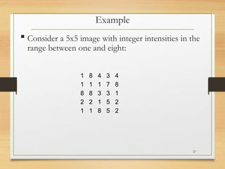  Consider a 5x5 image with integer intensities in the
range between one and eight:
Example
1 8 4 3 4
1 1 1 7 8
8 8 3 3 1
2 2 1 5 2
1 1 8 5 2
27
 