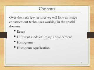 Contents
Over the next few lectures we will look at image
enhancement techniques working in the spatial
domain:
 Recap
 Different kinds of image enhancement
 Histograms
 Histogram equalization
3
 