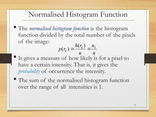  The normalised histogram function is the histogram
function divided by the total number of the pixels
of the image:
 It gives a measure of how likely is for a pixel to
have a certain intensity. That is, it gives the
probability of occurrence the intensity.
 The sum of the normalised histogram function
over the range of all intensities is 1.
n
n
n
r
h
r
p k
k
k 

)
(
)
(
Normalised Histogram Function
31
 