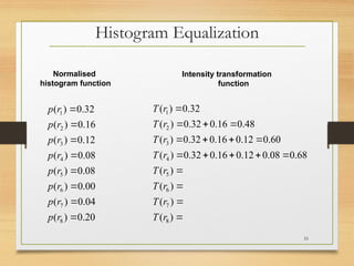 Histogram Equalization
20
.
0
)
(
04
.
0
)
(
00
.
0
)
(
08
.
0
)
(
08
.
0
)
(
12
.
0
)
(
16
.
0
)
(
32
.
0
)
(
8
7
6
5
4
3
2
1








r
p
r
p
r
p
r
p
r
p
r
p
r
p
r
p

















)
(
)
(
)
(
)
(
68
.
0
08
.
0
12
.
0
16
.
0
32
.
0
)
(
60
.
0
12
.
0
16
.
0
32
.
0
)
(
48
.
0
16
.
0
32
.
0
)
(
32
.
0
)
(
8
7
6
5
4
3
2
1
r
T
r
T
r
T
r
T
r
T
r
T
r
T
r
T
Intensity transformation
function
Normalised
histogram function
33
 
