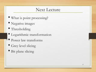  What is point processing?
 Negative images
 Thresholding
 Logarithmic transformation
 Power law transforms
 Grey level slicing
 Bit plane slicing
Next Lecture
37
 