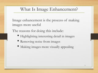 What Is Image Enhancement?
Image enhancement is the process of making
images more useful
The reasons for doing this include:
 Highlighting interesting detail in images
 Removing noise from images
 Making images more visually appealing
5
 