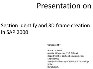 Section Identify and 3D frame creation
in SAP 2000
Composed by
H.M.A. Mahzuz
Assistant Professor (PhD Fellow),
Department of Civil and Environmental
Engineering,
Shahjalal University of Science & Technology
Sylhet,
Bangladesh.
Presentation on
 