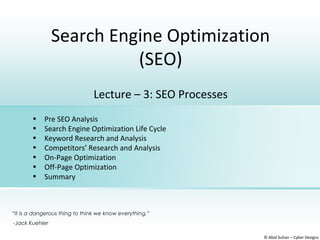 Search Engine Optimization
(SEO)
© Abid Sultan – Cyber Designz
Lecture – 3: SEO Processes
• Pre SEO Analysis
• Search Engine Optimization Life Cycle
• Keyword Research and Analysis
• Competitors’ Research and Analysis
• On-Page Optimization
• Off-Page Optimization
• Summary
“It is a dangerous thing to think we know everything.”
-Jack Kuehler
 