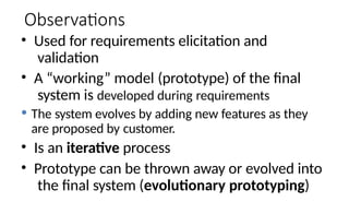 Observations
• Used for requirements elicitation and
validation
• A “working” model (prototype) of the final
system is developed during requirements
 The system evolves by adding new features as they
are proposed by customer.
• Is an iterative process
• Prototype can be thrown away or evolved into
the final system (evolutionary prototyping)
 