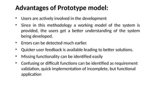 Advantages of Prototype model:
• Users are actively involved in the development
• Since in this methodology a working model of the system is
provided, the users get a better understanding of the system
being developed.
• Errors can be detected much earlier.
• Quicker user feedback is available leading to better solutions.
• Missing functionality can be identified easily
• Confusing or difficult functions can be identified as requirement
validation, quick implementation of incomplete, but functional
application
 