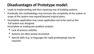 Disadvantages of Prototype model:
• Leads to implementing and then repairing way of building systems.
• Practically, this methodology may increase the complexity of the system as
scope of the system may expand beyond original plans.
• Incomplete application may cause application not to be used as the
full system was designed
Incomplete or inadequate problem analysis.
 Lack of process visibility
 Systems are often poorly structured
 Special skills (e.g. in languages for rapid prototyping) may be
required
 