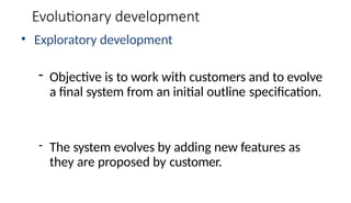 Evolutionary development
• Exploratory development
- Objective is to work with customers and to evolve
a final system from an initial outline specification.
- The system evolves by adding new features as
they are proposed by customer.
 