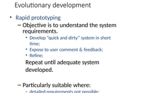 Evolutionary development
• Rapid prototyping
– Objective is to understand the system
requirements.
• Develop “quick and dirty” system in short
time;
• Expose to user comment & feedback;
• Refine;
Repeat until adequate system
developed.
– Particularly suitable where:
 