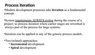 Process iteration
•Modern development processes take iteration as a fundamental
concept.
•System requirements ALWAYS evolve during the course of a
project; so process iteration where earlier stages are reworked is
always part of the process for large systems.
•Iteration can be applied to any of the generic process models.
•Two (related) approaches:
• Incremental development
• Spiral development
 