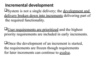 Incremental development
System is not a single delivery; the development and
delivery broken down into increments delivering part of
the required functionality.
User requirements are prioritized and the highest
priority requirements are included in early increments.
Once the development of an increment is started,
the requirements are frozen though requirements
for later increments can continue to evolve.
 