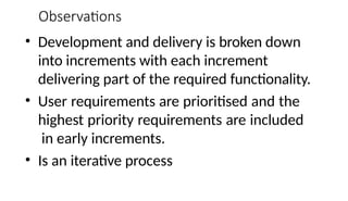 Observations
• Development and delivery is broken down
into increments with each increment
delivering part of the required functionality.
• User requirements are prioritised and the
highest priority requirements are included
in early increments.
• Is an iterative process
 