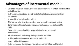 Advantages of Incremental model:
• Customer value can be delivered with each increment so system functionality is
available earlier.
• Early increments act as a prototype to help elicit requirements for later
increments
• Lower risk of overall project failure
• The highest priority system services tend to receive the most testing
• Generates working software quickly and early during the software life
cycle.
• This model is more flexible – less costly to change scope and
requirements.
• It is easier to test and debug during a smaller iteration.
• In this model customer can respond to each built.
• Lowers initial delivery cost.
• Easier to manage risk because risky pieces are identified and handled
 