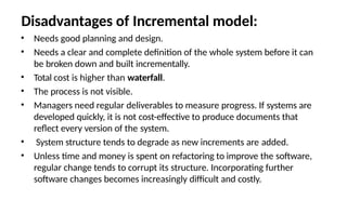 Disadvantages of Incremental model:
• Needs good planning and design.
• Needs a clear and complete definition of the whole system before it can
be broken down and built incrementally.
• Total cost is higher than waterfall.
• The process is not visible.
• Managers need regular deliverables to measure progress. If systems are
developed quickly, it is not cost-effective to produce documents that
reflect every version of the system.
• System structure tends to degrade as new increments are added.
• Unless time and money is spent on refactoring to improve the software,
regular change tends to corrupt its structure. Incorporating further
software changes becomes increasingly difficult and costly.
 