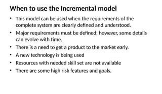 When to use the Incremental model
• This model can be used when the requirements of the
complete system are clearly defined and understood.
• Major requirements must be defined; however, some details
can evolve with time.
• There is a need to get a product to the market early.
• A new technology is being used
• Resources with needed skill set are not available
• There are some high risk features and goals.
 