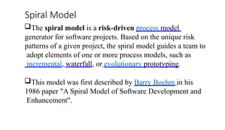 Spiral Model
The spiral model is a risk-driven process model
generator for software projects. Based on the unique risk
patterns of a given project, the spiral model guides a team to
adopt elements of one or more process models, such as
incremental, waterfall, or evolutionary prototyping.
This model was first described by Barry Boehm in his
1986 paper "A Spiral Model of Software Development and
Enhancement".
 
