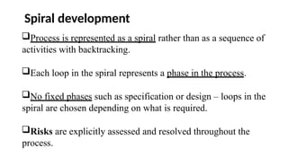 Spiral development
Process is represented as a spiral rather than as a sequence of
activities with backtracking.
Each loop in the spiral represents a phase in the process.
No fixed phases such as specification or design – loops in the
spiral are chosen depending on what is required.
Risks are explicitly assessed and resolved throughout the
process.
 