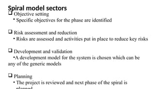 Spiral model sectors
 Objective setting
• Specific objectives for the phase are identified
 Risk assessment and reduction
• Risks are assessed and activities put in place to reduce key risks
 Development and validation
•A development model for the system is chosen which can be
any of the generic models
 Planning
• The project is reviewed and next phase of the spiral is
 
