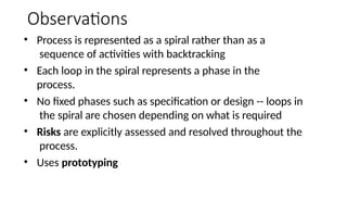 Observations
• Process is represented as a spiral rather than as a
sequence of activities with backtracking
• Each loop in the spiral represents a phase in the
process.
• No fixed phases such as specification or design -- loops in
the spiral are chosen depending on what is required
• Risks are explicitly assessed and resolved throughout the
process.
• Uses prototyping
 