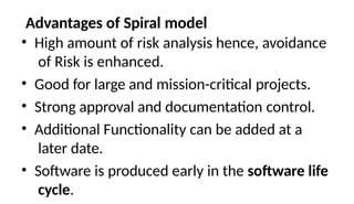 Advantages of Spiral model
• High amount of risk analysis hence, avoidance
of Risk is enhanced.
• Good for large and mission-critical projects.
• Strong approval and documentation control.
• Additional Functionality can be added at a
later date.
• Software is produced early in the software life
cycle.
 