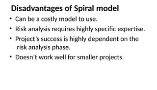 Disadvantages of Spiral model
• Can be a costly model to use.
• Risk analysis requires highly specific expertise.
• Project’s success is highly dependent on the
risk analysis phase.
• Doesn’t work well for smaller projects.
 