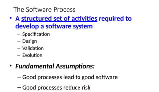 The Software Process
• A structured set of activities required to
develop a software system
– Specification
– Design
– Validation
– Evolution
• Fundamental Assumptions:
– Good processes lead to good software
– Good processes reduce risk
 