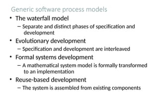 Generic software process models
• The waterfall model
– Separate and distinct phases of specification and
development
• Evolutionary development
– Specification and development are interleaved
• Formal systems development
– A mathematical system model is formally transformed
to an implementation
• Reuse-based development
– The system is assembled from existing components
 