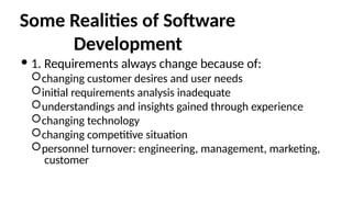 Some Realities of Software
Development
 1. Requirements always change because of:
changing customer desires and user needs
initial requirements analysis inadequate
understandings and insights gained through experience
changing technology
changing competitive situation
personnel turnover: engineering, management, marketing,
customer
 