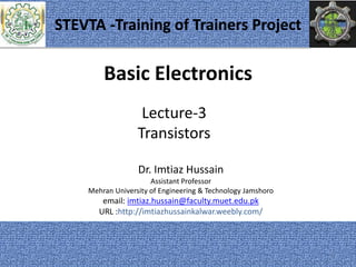 Basic Electronics
Dr. Imtiaz Hussain
Assistant Professor
Mehran University of Engineering & Technology Jamshoro
email: imtiaz.hussain@faculty.muet.edu.pk
URL :http://imtiazhussainkalwar.weebly.com/
Lecture-3
Transistors
1
STEVTA -Training of Trainers Project
 