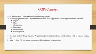 OOPs Concept
 OOPs stands for Object-Oriented Programming System.
 As a language that has the Object-Oriented feature, Java supports the following fundamental concepts:
 Object
 Class
 Abstraction
 Inheritance
 Encapsulation
 Polymorphism
 The mail goal of Object-Oriented Programming is to implement real-world entities, such as classes, object,
etc.
 Java, Python, C#, etc. are the example of object-oriented programming.
 