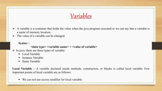Variables
 A variable is a container that holds the value when the java program executed or we can say that a variable is
a name of memory location.
 The value of a variable can be changed.
Syntax –
<data type> <variable name> = <value of variable>
 In java, there are three types of variable:
 Local Variable
 Instance Variable
 Static Variable
Local Variable – A variable declared inside methods, constructors, or blocks is called local variable. Few
important points of local variable are as follows:
 We can not use access modifier for local variable.
 