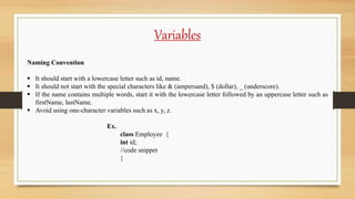 Variables
Naming Convention
 It should start with a lowercase letter such as id, name.
 It should not start with the special characters like & (ampersand), $ (dollar), _ (underscore).
 If the name contains multiple words, start it with the lowercase letter followed by an uppercase letter such as
firstName, lastName.
 Avoid using one-character variables such as x, y, z.
Ex.
class Employee {
int id;
//code snippet
}
 