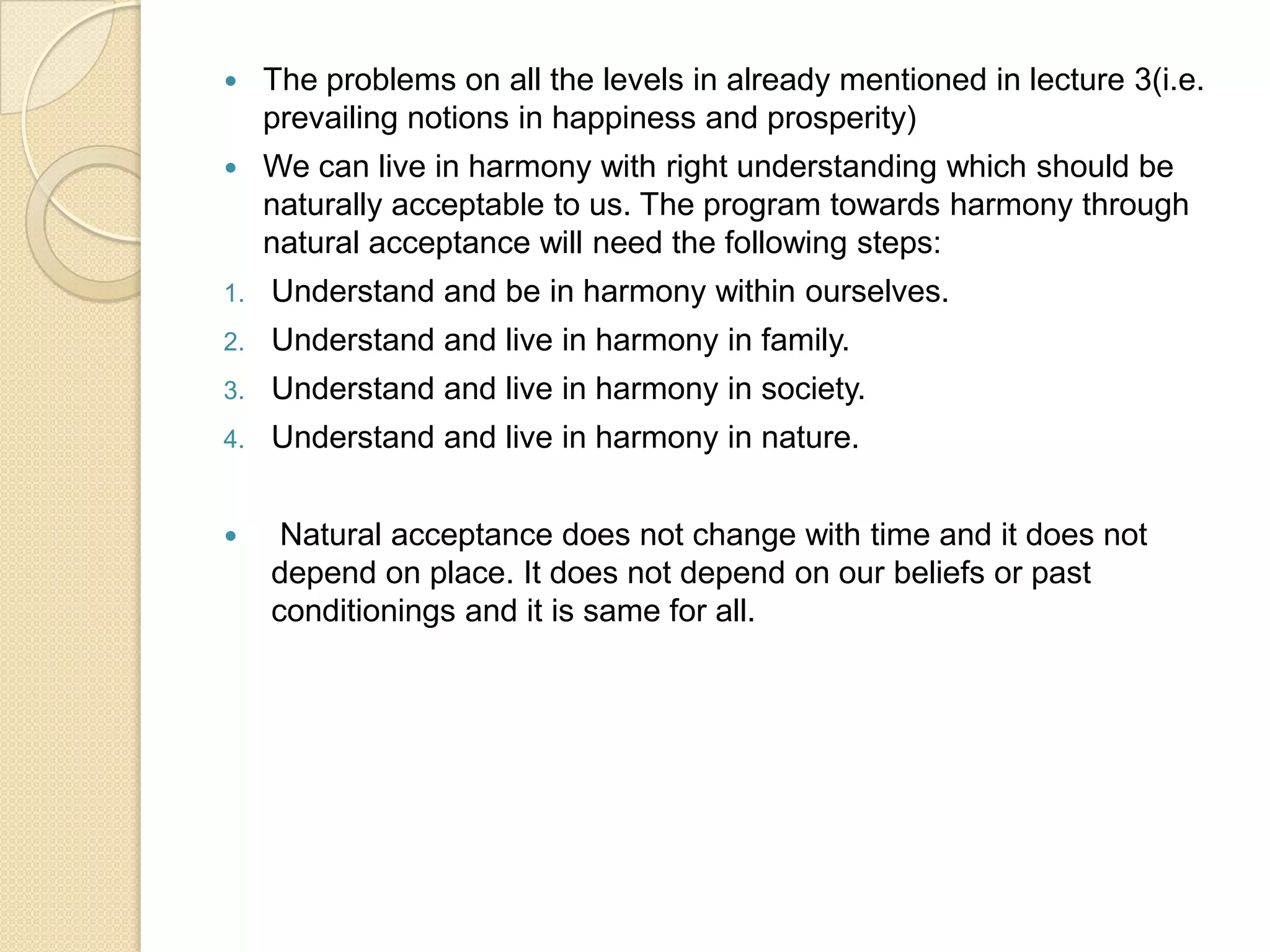 The problems on all the levels in already mentioned in lecture 3(i.e. prevailing notions in happiness and prosperity)We can live in harmony with right understanding which should be naturally acceptable to us. The program towards harmony through natural acceptance will need the following steps:Understand and be in harmony within ourselves.Understand and live in harmony in family.Understand and live in harmony in society.Understand and live in harmony in nature. Natural acceptance does not change with time and it does not depend on place. It does not depend on our beliefs or past conditionings and it is same for all.