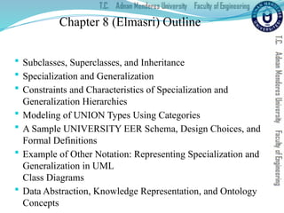 Chapter 8 (Elmasri) Outline
 Subclasses, Superclasses, and Inheritance
 Specialization and Generalization
 Constraints and Characteristics of Specialization and
Generalization Hierarchies
 Modeling of UNION Types Using Categories
 A Sample UNIVERSITY EER Schema, Design Choices, and
Formal Definitions
 Example of Other Notation: Representing Specialization and
Generalization in UML
Class Diagrams
 Data Abstraction, Knowledge Representation, and Ontology
Concepts
 