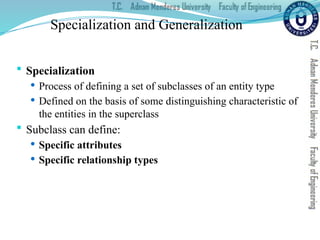 Specialization and Generalization
 Specialization
 Process of defining a set of subclasses of an entity type
 Defined on the basis of some distinguishing characteristic of
the entities in the superclass
 Subclass can define:
 Specific attributes
 Specific relationship types
 