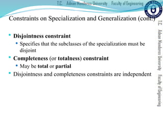 Constraints on Specialization and Generalization (cont.)
 Disjointness constraint
 Specifies that the subclasses of the specialization must be
disjoint
 Completeness (or totalness) constraint
 May be total or partial
 Disjointness and completeness constraints are independent
 