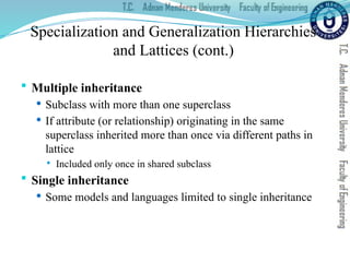 Specialization and Generalization Hierarchies
and Lattices (cont.)
 Multiple inheritance
 Subclass with more than one superclass
 If attribute (or relationship) originating in the same
superclass inherited more than once via different paths in
lattice
 Included only once in shared subclass
 Single inheritance
 Some models and languages limited to single inheritance
 