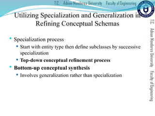 Utilizing Specialization and Generalization in
Refining Conceptual Schemas
 Specialization process
 Start with entity type then define subclasses by successive
specialization
 Top-down conceptual refinement process
 Bottom-up conceptual synthesis
 Involves generalization rather than specialization
 