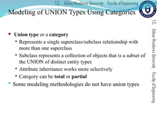 Modeling of UNION Types Using Categories
 Union type or a category
 Represents a single superclass/subclass relationship with
more than one superclass
 Subclass represents a collection of objects that is a subset of
the UNION of distinct entity types
 Attribute inheritance works more selectively
 Category can be total or partial
 Some modeling methodologies do not have union types
 