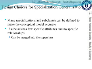 Design Choices for Specialization/Generalization
 Many specializations and subclasses can be defined to
make the conceptual model accurate
 If subclass has few specific attributes and no specific
relationships
 Can be merged into the superclass
 