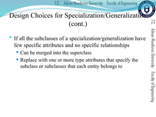 Design Choices for Specialization/Generalization
(cont.)
 If all the subclasses of a specialization/generalization have
few specific attributes and no specific relationships
 Can be merged into the superclass
 Replace with one or more type attributes that specify the
subclass or subclasses that each entity belongs to
 