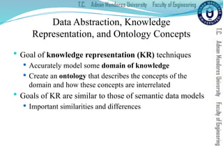 Data Abstraction, Knowledge
Representation, and Ontology Concepts
 Goal of knowledge representation (KR) techniques
 Accurately model some domain of knowledge
 Create an ontology that describes the concepts of the
domain and how these concepts are interrelated
 Goals of KR are similar to those of semantic data models
 Important similarities and differences
 