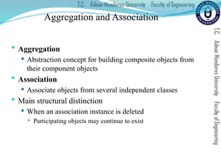 Aggregation and Association
 Aggregation
 Abstraction concept for building composite objects from
their component objects
 Association
 Associate objects from several independent classes
 Main structural distinction
 When an association instance is deleted
 Participating objects may continue to exist
 