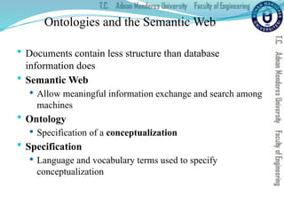 Ontologies and the Semantic Web
 Documents contain less structure than database
information does
 Semantic Web
 Allow meaningful information exchange and search among
machines
 Ontology
 Specification of a conceptualization
 Specification
 Language and vocabulary terms used to specify
conceptualization
 
