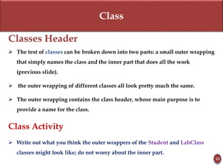 Class
Classes Header
 The text of classes can be broken down into two parts: a small outer wrapping
that simply names the class and the inner part that does all the work
(previous slide).
 the outer wrapping of different classes all look pretty much the same.
 The outer wrapping contains the class header, whose main purpose is to
provide a name for the class.
Class Activity
 Write out what you think the outer wrappers of the Student and LabClass
classes might look like; do not worry about the inner part.
10
 