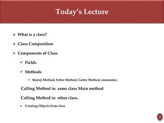 Today’s Lecture
 What is a class?
 Class Composition
 Components of Class
 Fields
 Methods
 Main() Method, Setter Method, Getter Method, immutator.
Calling Method in same class Main method
Calling Method in other class.
 Creating Objects from class
2
 