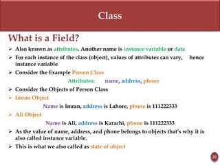 Class
What is a Field?
 Also known as attributes. Another name is instance variable or data
 For each instance of the class (object), values of attributes can vary, hence
instance variable
 Consider the Example Person Class
Attributes: name, address, phone
 Consider the Objects of Person Class
 Imran Object
Name is Imran, address is Lahore, phone is 111222333
 Ali Object
Name is Ali, address is Karachi, phone is 111222333
 As the value of name, address, and phone belongs to objects that’s why it is
also called instance variable.
 This is what we also called as state of object
26
 