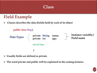 Class
Field Example
 Classes describes the data (fields) held by each of its object
public class Dog {
private String name;
private int age;
rest of class
}
 Usually fields are defined as private.
 The word private and public will be explained in the coming lectures.
27
Data Types
Instance variable /
Field name
 